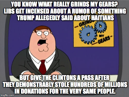 Confirmation bias at work on liberal logic.  | YOU KNOW WHAT REALLY GRINDS MY GEARS? LIBS GET INCENSED ABOUT A RUMOR OF SOMETHING  TRUMP ALLEGEDLY SAID ABOUT HAITIANS; BUT GIVE THE CLINTONS A PASS AFTER THEY DEMONSTRABLY STOLE HUNDREDS OF MILLIONS IN DONATIONS FOR THE VERY SAME PEOPLE. | image tagged in memes,peter griffin news,liberal logic,libtards,liberal hypocrisy,stupid liberals | made w/ Imgflip meme maker