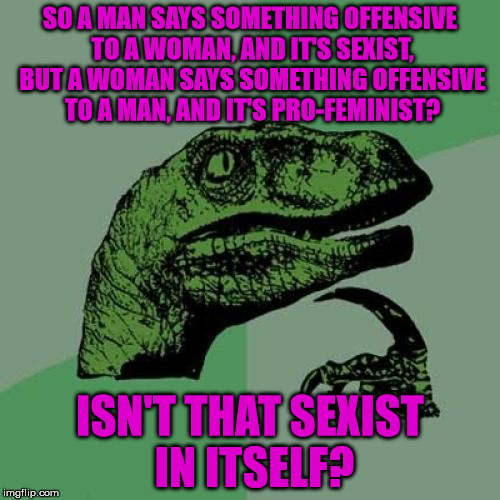 Just gonna put this one out there . . . | SO A MAN SAYS SOMETHING OFFENSIVE TO A WOMAN, AND IT'S SEXIST, BUT A WOMAN SAYS SOMETHING OFFENSIVE TO A MAN, AND IT'S PRO-FEMINIST? ISN'T THAT SEXIST IN ITSELF? | image tagged in memes,philosoraptor,sexist,offensive,feminism,triggered liberal | made w/ Imgflip meme maker