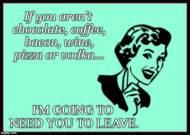 Ecard  | If you aren't chocolate, coffee, bacon, wine, pizza or vodka... I'M GOING TO NEED YOU TO LEAVE. | image tagged in ecard | made w/ Imgflip meme maker