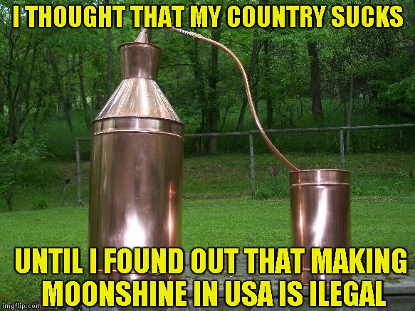 Why is it illegal,though? | I THOUGHT THAT MY COUNTRY SUCKS; UNTIL I FOUND OUT THAT MAKING MOONSHINE IN USA IS ILEGAL | image tagged in memes,country,moonshine,usa,illegal,powermetalhead | made w/ Imgflip meme maker