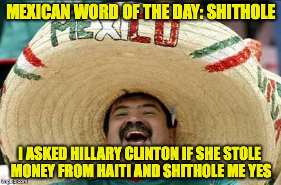 mexican word of the day | MEXICAN WORD OF THE DAY: SHITHOLE; I ASKED HILLARY CLINTON IF SHE STOLE MONEY FROM HAITI AND SHITHOLE ME YES | image tagged in mexican word of the day,shithole,haiti,hillary clinton | made w/ Imgflip meme maker