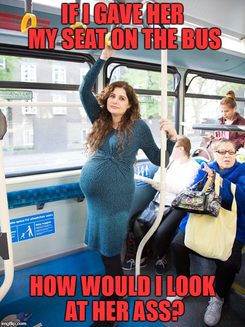 pregnant woman on bus | IF I GAVE HER MY SEAT ON THE BUS; HOW WOULD I LOOK AT HER ASS? | image tagged in pregnant woman,bus,transit,dickhead | made w/ Imgflip meme maker