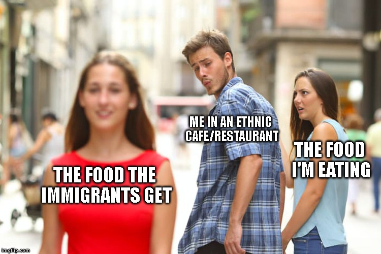 Might have questionable ingredients, but it smells fiiiiiine! | ME IN AN ETHNIC CAFE/RESTAURANT; THE FOOD I'M EATING; THE FOOD THE IMMIGRANTS GET | image tagged in memes,distracted boyfriend,food,restaurant,cafe,immigrant | made w/ Imgflip meme maker