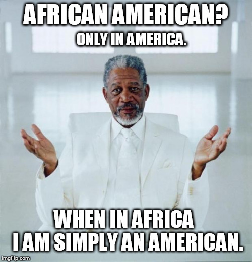 African American? Only in America.  When in Africa - I am simply an American. Now: Go tell your IVY Professor! - Morgan Freeman | AFRICAN AMERICAN? ONLY IN AMERICA. WHEN IN AFRICA     I AM SIMPLY AN AMERICAN. | image tagged in morgan freeman god,political correctness,insanity,american flag,colorful,american | made w/ Imgflip meme maker