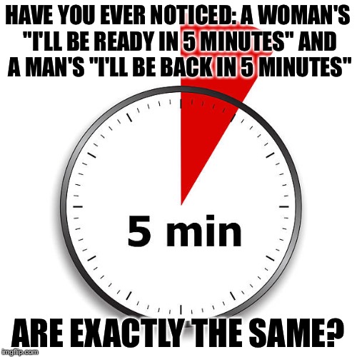 How long is 5 minutes? | HAVE YOU EVER NOTICED: A WOMAN'S "I'LL BE READY IN 5 MINUTES" AND A MAN'S "I'LL BE BACK IN 5 MINUTES"; ARE EXACTLY THE SAME? | image tagged in funny memes,funny,too funny,i guarantee it | made w/ Imgflip meme maker