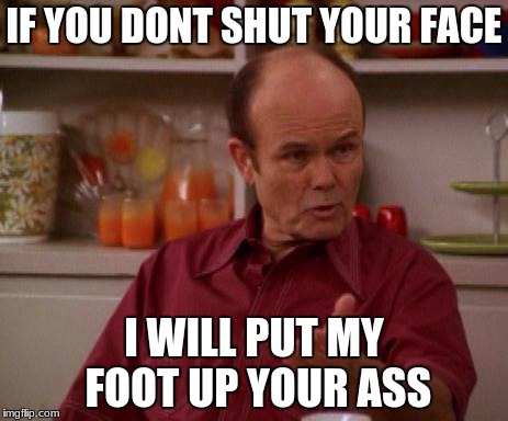 Red Forman | IF YOU DONT SHUT YOUR FACE; I WILL PUT MY FOOT UP YOUR ASS | image tagged in red forman | made w/ Imgflip meme maker
