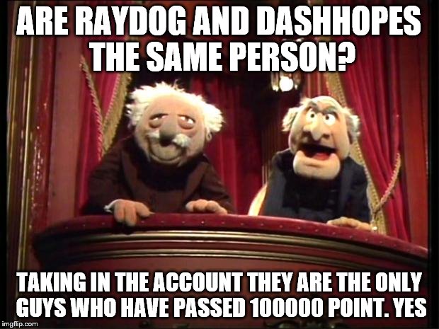It's really suspicious | ARE RAYDOG AND DASHHOPES THE SAME PERSON? TAKING IN THE ACCOUNT THEY ARE THE ONLY GUYS WHO HAVE PASSED 100000 POINT. YES | image tagged in statler and waldorf,raydog,dashhopes,question,answer,random | made w/ Imgflip meme maker