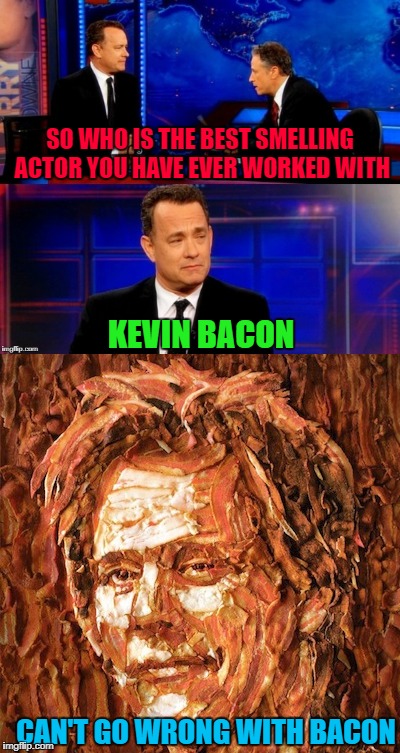 Can't go wrong with bacon! | SO WHO IS THE BEST SMELLING ACTOR YOU HAVE EVER WORKED WITH; KEVIN BACON; CAN'T GO WRONG WITH BACON | image tagged in tom hanks interview,memes,kevin bacon,funny,bacon,jon stewart | made w/ Imgflip meme maker