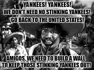 Who would have thought that not every Mexican wants Yankees in Mexico...  | YANKEES! YANKEES! WE DON'T NEED NO STINKING YANKEES! GO BACK TO THE UNITED STATES! AMIGOS, WE NEED TO BUILD A WALL TO KEEP THOSE STINKING YANKEES OUT! | image tagged in memes,badges we dont need no stinking badges,mexican wall,mexico wall,donald trump approves,liberal vs conservative | made w/ Imgflip meme maker