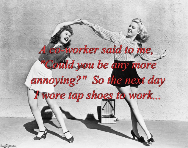 Annoying??? | A co-worker said to me, "Could you be any more annoying?"  So the next day I wore tap shoes to work... | image tagged in tap shoes,next day,work | made w/ Imgflip meme maker