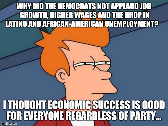 Futurama Fry Meme | WHY DID THE DEMOCRATS NOT APPLAUD JOB GROWTH, HIGHER WAGES AND THE DROP IN LATINO AND AFRICAN-AMERICAN UNEMPLOYMENT? I THOUGHT ECONOMIC SUCCESS IS GOOD FOR EVERYONE REGARDLESS OF PARTY... | image tagged in memes,futurama fry,democrats,obstruction,libidiots | made w/ Imgflip meme maker