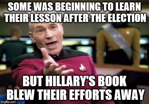 Picard Wtf Meme | SOME WAS BEGINNING TO LEARN THEIR LESSON AFTER THE ELECTION BUT HILLARY'S BOOK BLEW THEIR EFFORTS AWAY | image tagged in memes,picard wtf | made w/ Imgflip meme maker