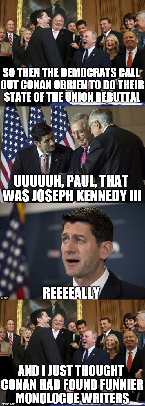 What he said makes more sense knowing this.  | SO THEN THE DEMOCRATS CALL OUT CONAN OBRIEN TO DO THEIR STATE OF THE UNION REBUTTAL; UUUUUH, PAUL, THAT WAS JOSEPH KENNEDY III; REEEEALLY; AND I JUST THOUGHT CONAN HAD FOUND FUNNIER MONOLOGUE WRITERS | image tagged in memes,joseph kennedy,paul ryan | made w/ Imgflip meme maker