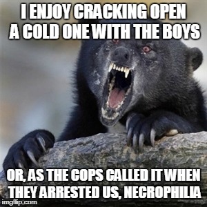 insane confession bear | I ENJOY CRACKING OPEN A COLD ONE WITH THE BOYS; OR, AS THE COPS CALLED IT WHEN THEY ARRESTED US, NECROPHILIA | image tagged in insane confession bear,memes,not a true story,necrophilia,funny,sick humor | made w/ Imgflip meme maker