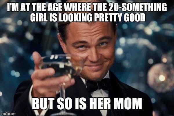 Leonardo Dicaprio Cheers | I'M AT THE AGE WHERE THE 20-SOMETHING GIRL IS LOOKING PRETTY GOOD; BUT SO IS HER MOM | image tagged in memes,leonardo dicaprio cheers,women,older women | made w/ Imgflip meme maker