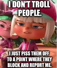 Internet Trolls Be Like, | I DON'T TROLL PEOPLE. I JUST PISS THEM OFF TO A POINT WHERE THEY BLOCK AND REPORT ME. | image tagged in internet trolls,annoying,wreck it ralph,taffyta muttonfudge,pissed off,smug | made w/ Imgflip meme maker