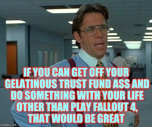 That Would Be Great Meme | IF YOU CAN GET OFF YOUR GELATINOUS TRUST FUND ASS AND DO SOMETHING WITH YOUR LIFE OTHER THAN PLAY FALLOUT 4,       THAT WOULD BE GREAT | image tagged in memes,that would be great | made w/ Imgflip meme maker