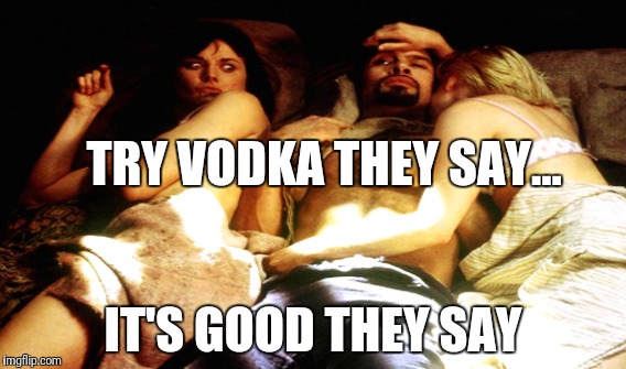 Vodka | TRY VODKA THEY SAY... IT'S GOOD THEY SAY | image tagged in vodka,alcohol,drunk,you were so drunk last night,xena warrior princess,threesome | made w/ Imgflip meme maker
