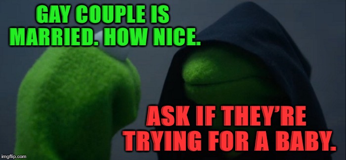 Evil Kermit | GAY COUPLE IS MARRIED. HOW NICE. ASK IF THEY’RE TRYING FOR A BABY. | image tagged in memes,evil kermit,politics,political meme,political,but thats none of my business | made w/ Imgflip meme maker
