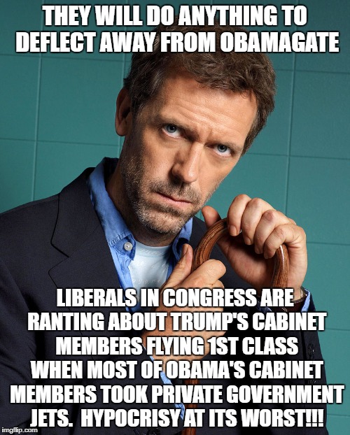 dr house | THEY WILL DO ANYTHING TO DEFLECT AWAY FROM OBAMAGATE; LIBERALS IN CONGRESS ARE RANTING ABOUT TRUMP'S CABINET MEMBERS FLYING 1ST CLASS WHEN MOST OF OBAMA'S CABINET MEMBERS TOOK PRIVATE GOVERNMENT JETS.  HYPOCRISY AT ITS WORST!!! | image tagged in dr house | made w/ Imgflip meme maker