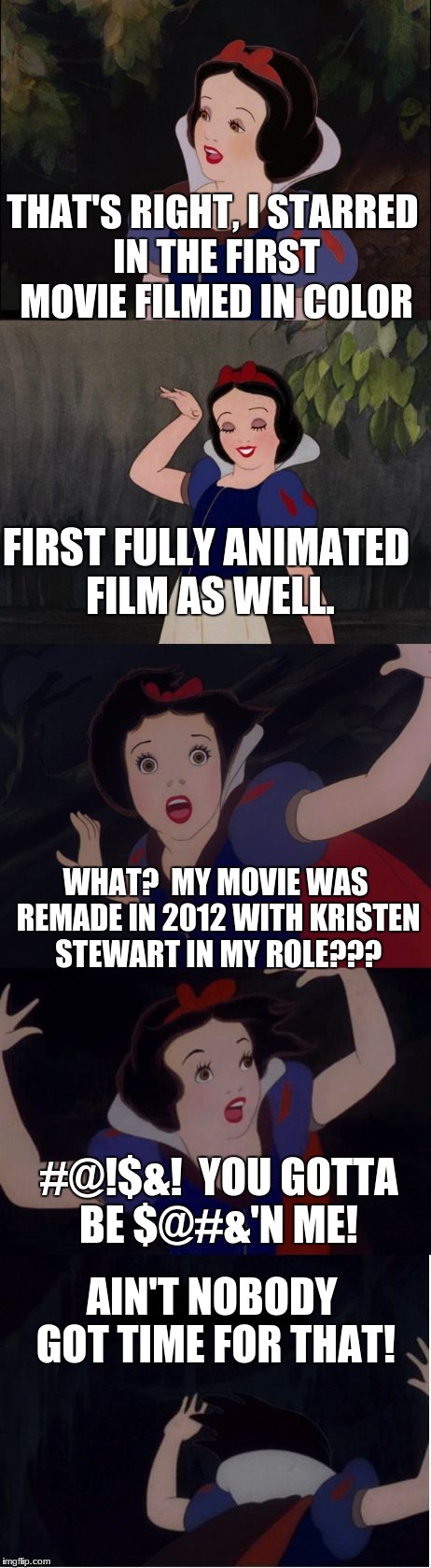 Triggered Snow White (in celebration of Triggered Fairy Tale Week) | THAT'S RIGHT, I STARRED IN THE FIRST MOVIE FILMED IN COLOR; FIRST FULLY ANIMATED FILM AS WELL. WHAT?  MY MOVIE WAS REMADE IN 2012 WITH KRISTEN STEWART IN MY ROLE??? #@!$&!  YOU GOTTA BE $@#&'N ME! AIN'T NOBODY GOT TIME FOR THAT! | image tagged in snow white,kristen stewart,funny,memes,aint nobody got time for that | made w/ Imgflip meme maker