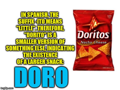 CONSPIRACY THEORY!!! | IN SPANISH, THE SUFFIX -ITO MEANS "LITTLE". THEREFORE, "DORITO" IS A SMALLER VERSION OF SOMETHING ELSE, INDICATING THE EXISTENCE OF A LARGER SNACK:; DORO | image tagged in doritos,conspiracy theory | made w/ Imgflip meme maker
