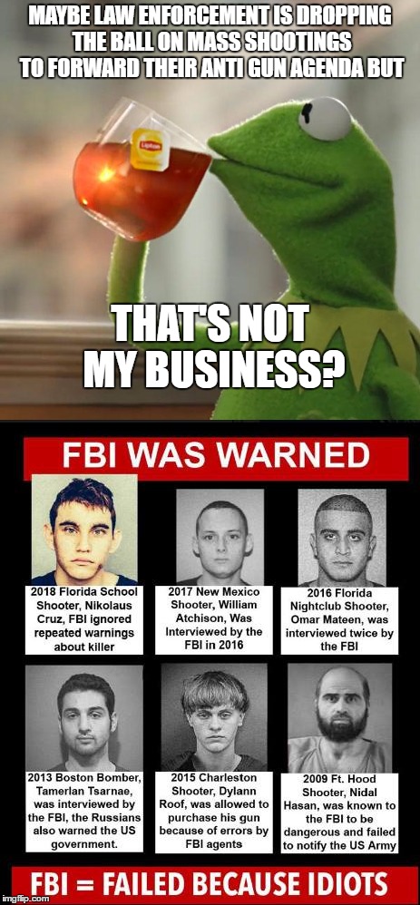 I haven't been political in a long time but this keeps eating at me. Just throwing this out there.  | MAYBE LAW ENFORCEMENT IS DROPPING THE BALL ON MASS SHOOTINGS TO FORWARD THEIR ANTI GUN AGENDA BUT; THAT'S NOT MY BUSINESS? | image tagged in random,mass shooting,gun control,fbi,kermit the frog | made w/ Imgflip meme maker