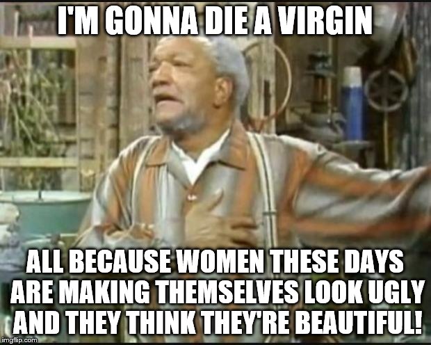 Fred Sanford or Forever Alone
 | I'M GONNA DIE A VIRGIN; ALL BECAUSE WOMEN THESE DAYS ARE MAKING THEMSELVES LOOK UGLY AND THEY THINK THEY'RE BEAUTIFUL! | image tagged in fred sanford,ugly is ugly,personal beauty standards | made w/ Imgflip meme maker