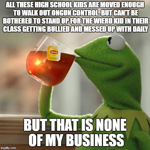 But That's None Of My Business | ALL THESE HIGH SCHOOL KIDS ARE MOVED ENOUGH TO WALK OUT ONGUN CONTROL. BUT CAN'T BE BOTHERED TO STAND UP FOR THE WIERD KID IN THEIR CLASS GETTING BULLIED AND MESSED UP WITH DAILY; BUT THAT IS NONE OF MY BUSINESS | image tagged in memes,but thats none of my business,kermit the frog,high school,mass shootings | made w/ Imgflip meme maker