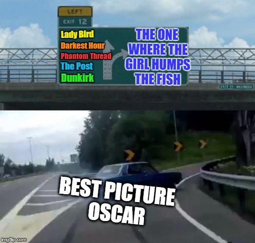 Hardly anyone watched the Oscars, so I'll just fill you in. | THE ONE WHERE THE GIRL HUMPS THE FISH; Lady Bird; Darkest Hour; Phantom Thread; The Post; Dunkirk; BEST PICTURE OSCAR | image tagged in memes,left exit 12 off ramp,oscar,hollywood,best picture,the shape of water | made w/ Imgflip meme maker