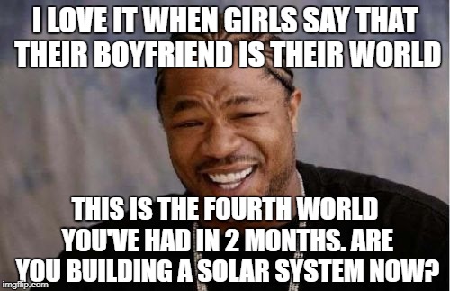Yo Dawg Heard You | I LOVE IT WHEN GIRLS SAY THAT THEIR BOYFRIEND IS THEIR WORLD; THIS IS THE FOURTH WORLD YOU'VE HAD IN 2 MONTHS. ARE YOU BUILDING A SOLAR SYSTEM NOW? | image tagged in memes,yo dawg heard you | made w/ Imgflip meme maker