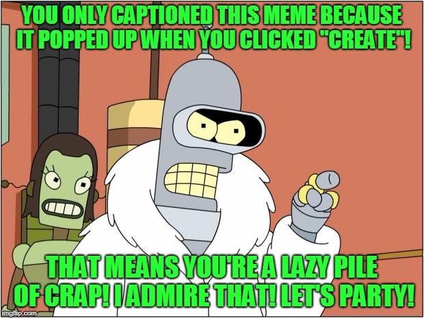 Bender | YOU ONLY CAPTIONED THIS MEME BECAUSE IT POPPED UP WHEN YOU CLICKED "CREATE"! THAT MEANS YOU'RE A LAZY PILE OF CRAP! I ADMIRE THAT! LET'S PARTY! | image tagged in memes,bender,beer,lazy,imgflip,template quest | made w/ Imgflip meme maker
