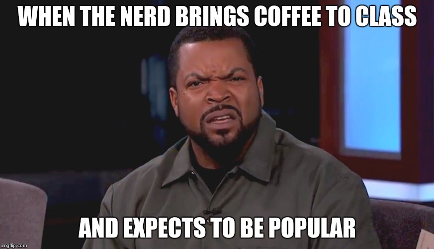 Really? Ice Cube | WHEN THE NERD BRINGS COFFEE TO CLASS; AND EXPECTS TO BE POPULAR | image tagged in really ice cube | made w/ Imgflip meme maker