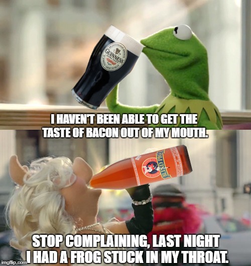 Kermit opts for something a little stronger than tea, and Ms. Piggy joins him.. Apologies to Jim Henson. | I HAVEN'T BEEN ABLE TO GET THE TASTE OF BACON OUT OF MY MOUTH. STOP COMPLAINING, LAST NIGHT I HAD A FROG STUCK IN MY THROAT. | image tagged in kermit,ms piggy,but thats none of my business,guinness,blind pig,apologies to jim henson | made w/ Imgflip meme maker