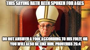 THIS SAYING HATH BEEN SPOKEN FOR AGES DO NOT ANSWER A FOOL ACCORDING TO HIS FOLLY,
OR YOU WILL ALSO BE LIKE HIM. PROVERBS 26:4 | made w/ Imgflip meme maker