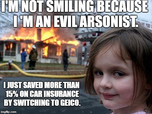 Geico is Truly Evil | I'M NOT SMILING BECAUSE I 'M AN EVIL ARSONIST. I JUST SAVED MORE THAN 15% ON CAR INSURANCE BY SWITCHING TO GEICO. | image tagged in memes,disaster girl,funny,funny memes,geico | made w/ Imgflip meme maker