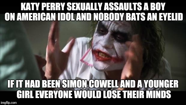 Katy perry kiss double standards | KATY PERRY SEXUALLY ASSAULTS A BOY ON AMERICAN IDOL AND NOBODY BATS AN EYELID; IF IT HAD BEEN SIMON COWELL AND A YOUNGER GIRL EVERYONE WOULD LOSE THEIR MINDS | image tagged in kiss,katy perry,american idol,consent,hypocrisy,double standards | made w/ Imgflip meme maker