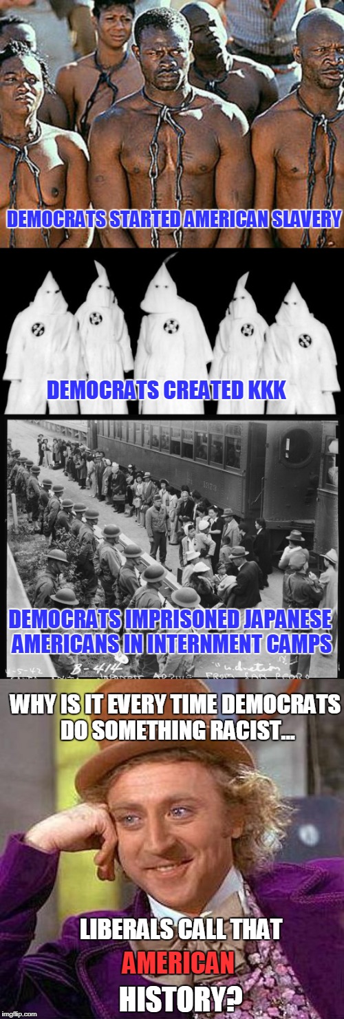 History Lesson 102 | DEMOCRATS STARTED AMERICAN SLAVERY; DEMOCRATS CREATED KKK; DEMOCRATS IMPRISONED JAPANESE AMERICANS IN INTERNMENT CAMPS; WHY IS IT EVERY TIME DEMOCRATS DO SOMETHING RACIST... LIBERALS CALL THAT; AMERICAN; HISTORY? | image tagged in democrats,slavery,kkk,japanese internment | made w/ Imgflip meme maker