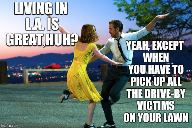 la la land | LIVING IN L.A. IS GREAT,HUH? YEAH, EXCEPT WHEN YOU HAVE TO PICK UP ALL THE DRIVE-BY VICTIMS ON YOUR LAWN | image tagged in la la land,los angeles,crime,memes | made w/ Imgflip meme maker