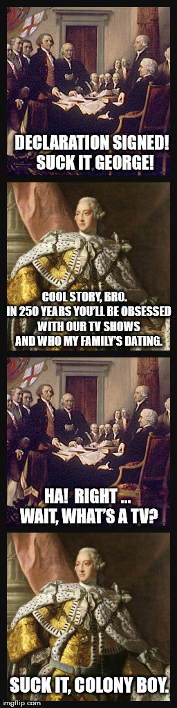 Salty George | DECLARATION SIGNED!  SUCK IT GEORGE! COOL STORY, BRO.    IN 250 YEARS YOU’LL BE OBSESSED WITH OUR TV SHOWS AND WHO MY FAMILY’S DATING. HA!  RIGHT … WAIT, WHAT’S A TV? SUCK IT, COLONY BOY. | image tagged in declaration of independence,king george iii,'murica | made w/ Imgflip meme maker