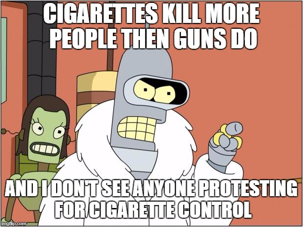 Bender | CIGARETTES KILL MORE PEOPLE THEN GUNS DO; AND I DON'T SEE ANYONE PROTESTING FOR CIGARETTE CONTROL | image tagged in memes,bender | made w/ Imgflip meme maker