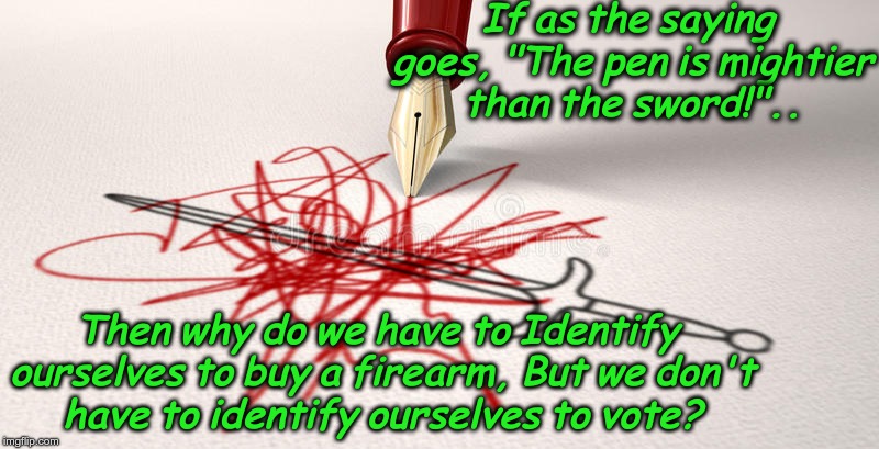 the pen is mightier than the sword | If as the saying goes, "The pen is mightier than the sword!".. Then why do we have to Identify ourselves to buy a firearm, But we don't have to identify ourselves to vote? | image tagged in voting,2nd amendment,illegals,california,voter fraud | made w/ Imgflip meme maker