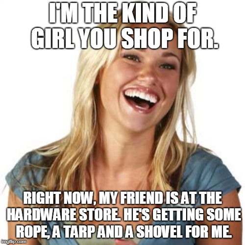 Friend Zone Fiona | I'M THE KIND OF GIRL YOU SHOP FOR. RIGHT NOW, MY FRIEND IS AT THE HARDWARE STORE. HE'S GETTING SOME ROPE, A TARP AND A SHOVEL FOR ME. | image tagged in memes,friend zone fiona | made w/ Imgflip meme maker