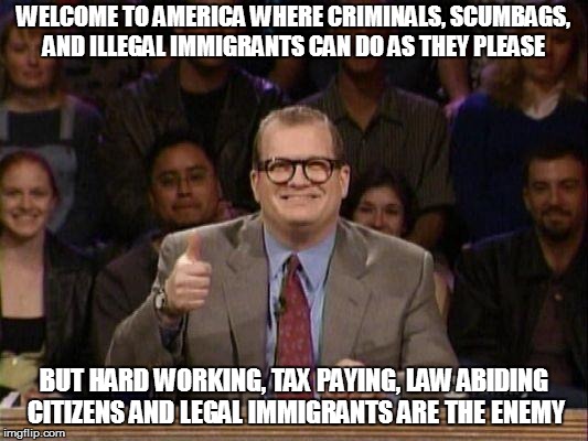 Drew Carey  | WELCOME TO AMERICA WHERE CRIMINALS, SCUMBAGS, AND ILLEGAL IMMIGRANTS CAN DO AS THEY PLEASE; BUT HARD WORKING, TAX PAYING, LAW ABIDING CITIZENS AND LEGAL IMMIGRANTS ARE THE ENEMY | image tagged in drew carey | made w/ Imgflip meme maker