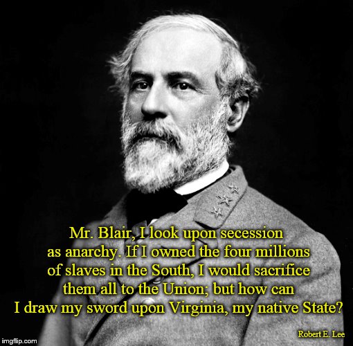Lee on Secession and Slavery | Mr. Blair, I look upon secession as anarchy. If I owned the four millions of slaves in the South, I would sacrifice them all to the Union; but how can I draw my sword upon Virginia, my native State? Robert E. Lee | image tagged in robert e lee,secession,slavery,virginia,south,sacrifice | made w/ Imgflip meme maker