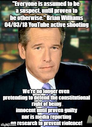 Brian Williams abandons pretense of democracy | "Everyone is assumed to be a suspect, until proven to be otherwise." Brian Williams 04/03/18 YouTube active shooting; We're no longer even pretending to defend the constitutional right of being innocent until proven guilty nor is media reporting on research to prevent violence! | image tagged in brian williams,active shooter,constitution,violence,innocent until proven guilty | made w/ Imgflip meme maker