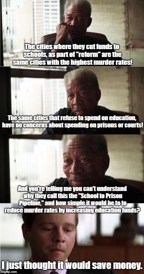 School to Prison Pipeline explained | The cities where they cut funds to schools, as part of "reform" are the same cities with the highest murder rates! The same cities that refuse to spend on education, have no concerns about spending on prisons or courts! And you're telling me you can't understand why they call this the "School to Prison Pipeline," and how simple it would be to to reduce murder rates by increasing education funds? I just thought it would save money. | image tagged in memes,morgan freeman good luck,education,murder,politics | made w/ Imgflip meme maker