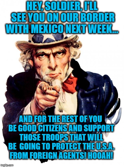 Uncle Sam is sending troops to the Mexican Border and wants you to support there presences there.... | HEY, SOLDIER, I'LL SEE YOU ON OUR BORDER WITH MEXICO NEXT WEEK... AND FOR THE REST OF YOU BE GOOD CITIZENS AND SUPPORT THOSE TROOPS THAT WILL BE  GOING TO PROTECT THE U.S.A. FROM FOREIGN AGENTS! HOOAH! | image tagged in memes,uncle sam,mexican wall,donald trump approves,us soldiers,usa | made w/ Imgflip meme maker