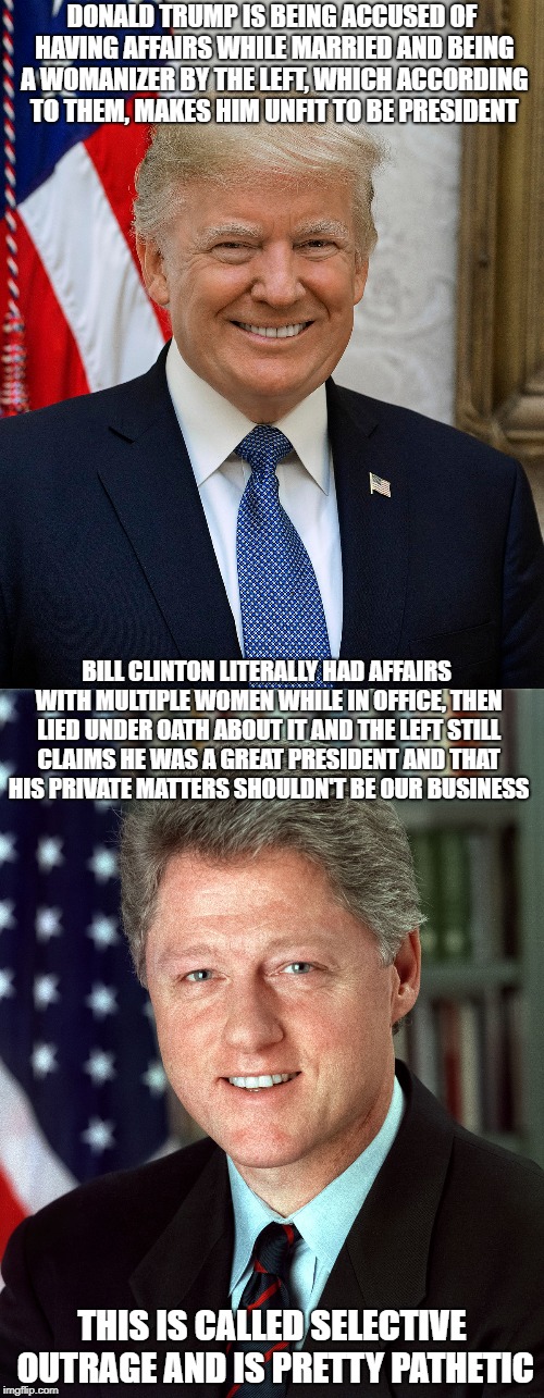 Both men are womanizers and sick toward the opposite gender. And both have always been like that. | DONALD TRUMP IS BEING ACCUSED OF HAVING AFFAIRS WHILE MARRIED AND BEING A WOMANIZER BY THE LEFT, WHICH ACCORDING TO THEM, MAKES HIM UNFIT TO BE PRESIDENT; BILL CLINTON LITERALLY HAD AFFAIRS WITH MULTIPLE WOMEN WHILE IN OFFICE, THEN LIED UNDER OATH ABOUT IT AND THE LEFT STILL CLAIMS HE WAS A GREAT PRESIDENT AND THAT HIS PRIVATE MATTERS SHOULDN'T BE OUR BUSINESS; THIS IS CALLED SELECTIVE OUTRAGE AND IS PRETTY PATHETIC | image tagged in memes,donald trump,bill clinton,womanizer | made w/ Imgflip meme maker