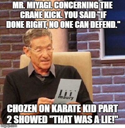Maury Povich to Mr Miyagi about Crane Kick | MR. MIYAGI. CONCERNING THE CRANE KICK. YOU SAID "IF DONE RIGHT, NO ONE CAN DEFEND."; CHOZEN ON KARATE KID PART 2 SHOWED "THAT WAS A LIE!" | image tagged in crane,kick,maury povich,maury lie detector,chozen,karate kid | made w/ Imgflip meme maker